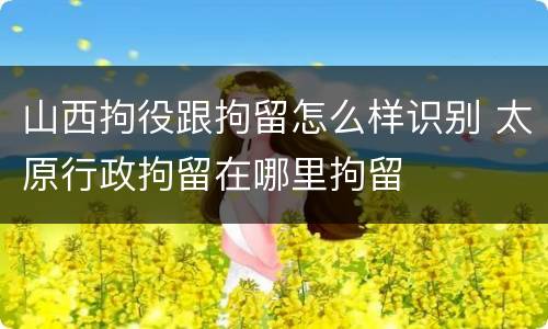 山西拘役跟拘留怎么样识别 太原行政拘留在哪里拘留