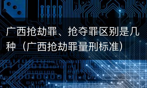 广西抢劫罪、抢夺罪区别是几种（广西抢劫罪量刑标准）