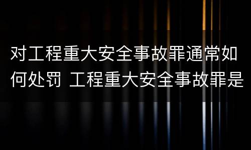 对工程重大安全事故罪通常如何处罚 工程重大安全事故罪是什么犯罪