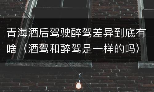 青海酒后驾驶醉驾差异到底有啥（酒驾和醉驾是一样的吗）