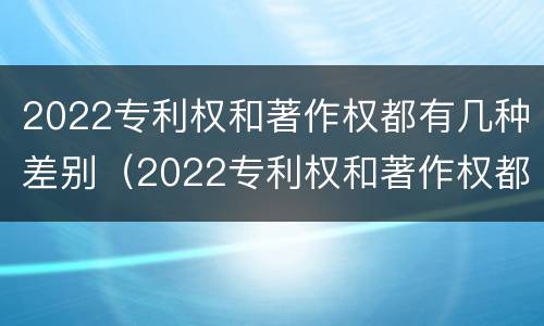 2022专利权和著作权都有几种差别（2022专利权和著作权都有几种差别呢）
