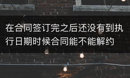 在合同签订完之后还没有到执行日期时候合同能不能解约