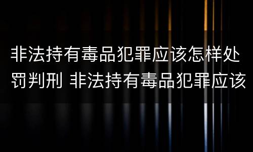 非法持有毒品犯罪应该怎样处罚判刑 非法持有毒品犯罪应该怎样处罚判刑多少年