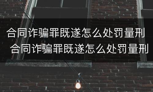 合同诈骗罪既遂怎么处罚量刑 合同诈骗罪既遂怎么处罚量刑的