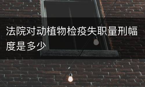 法院对动植物检疫失职量刑幅度是多少