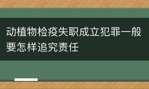 动植物检疫失职成立犯罪一般要怎样追究责任