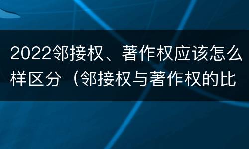 2022邻接权、著作权应该怎么样区分（邻接权与著作权的比较）