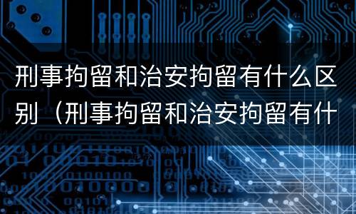 刑事拘留和治安拘留有什么区别（刑事拘留和治安拘留有什么区别和联系）