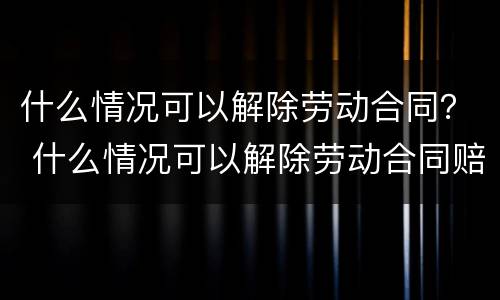 什么情况可以解除劳动合同？ 什么情况可以解除劳动合同赔偿
