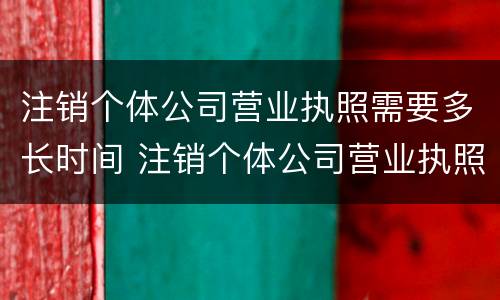 注销个体公司营业执照需要多长时间 注销个体公司营业执照需要多长时间办好
