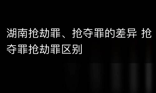湖南抢劫罪、抢夺罪的差异 抢夺罪抢劫罪区别