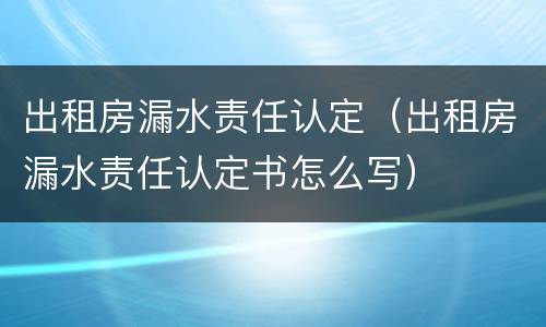 出租房漏水责任认定（出租房漏水责任认定书怎么写）