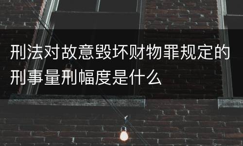 刑法对故意毁坏财物罪规定的刑事量刑幅度是什么