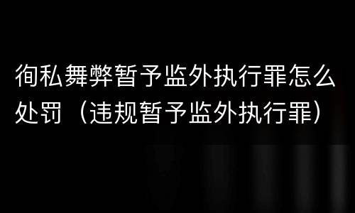 徇私舞弊暂予监外执行罪怎么处罚（违规暂予监外执行罪）