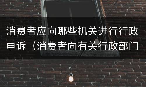 消费者应向哪些机关进行行政申诉（消费者向有关行政部门申诉的）