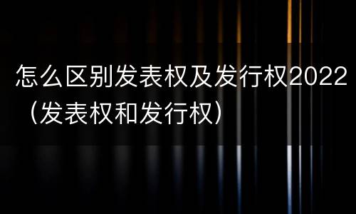 怎么区别发表权及发行权2022（发表权和发行权）