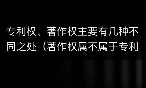 专利权、著作权主要有几种不同之处（著作权属不属于专利）