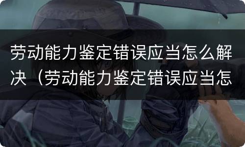 劳动能力鉴定错误应当怎么解决（劳动能力鉴定错误应当怎么解决问题）