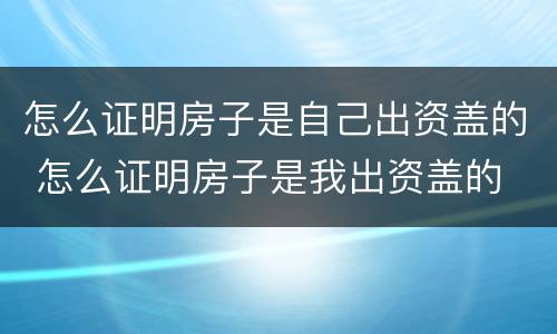 怎么证明房子是自己出资盖的 怎么证明房子是我出资盖的