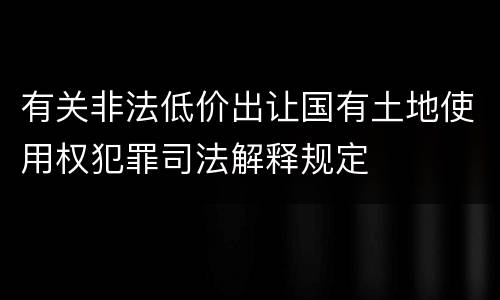 有关非法低价出让国有土地使用权犯罪司法解释规定