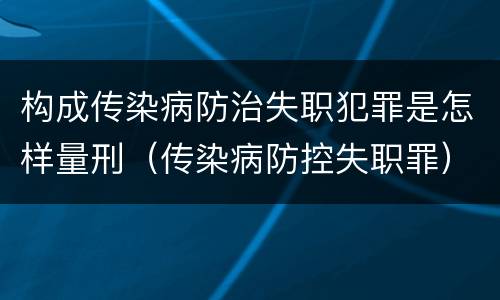 构成传染病防治失职犯罪是怎样量刑（传染病防控失职罪）