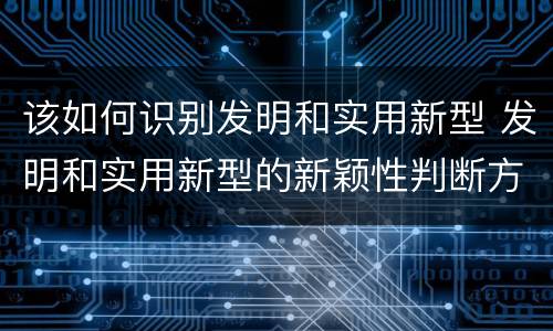 该如何识别发明和实用新型 发明和实用新型的新颖性判断方法