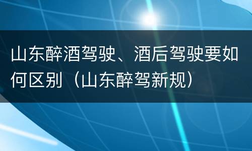 山东醉酒驾驶、酒后驾驶要如何区别（山东醉驾新规）