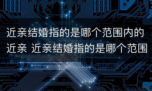 近亲结婚指的是哪个范围内的近亲 近亲结婚指的是哪个范围内的近亲婚姻