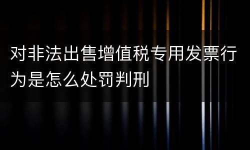 对非法出售增值税专用发票行为是怎么处罚判刑