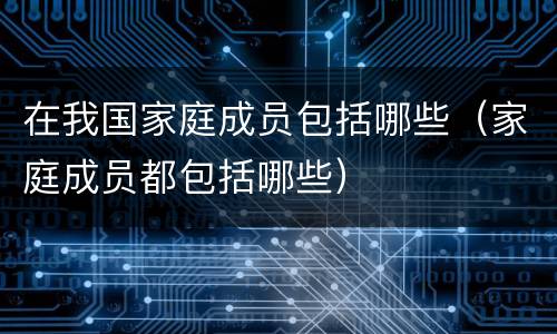 在我国家庭成员包括哪些（家庭成员都包括哪些）