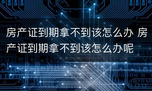房产证到期拿不到该怎么办 房产证到期拿不到该怎么办呢
