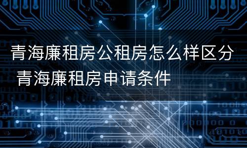 青海廉租房公租房怎么样区分 青海廉租房申请条件