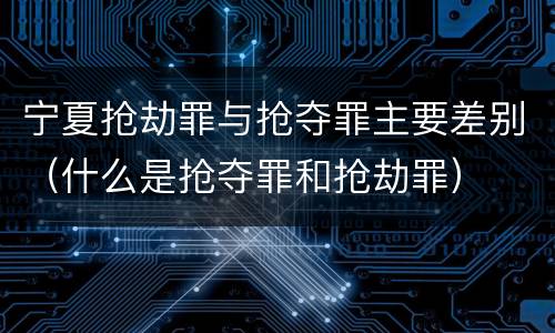 宁夏抢劫罪与抢夺罪主要差别（什么是抢夺罪和抢劫罪）