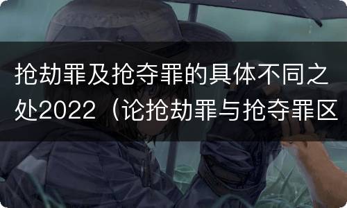 抢劫罪及抢夺罪的具体不同之处2022（论抢劫罪与抢夺罪区别）