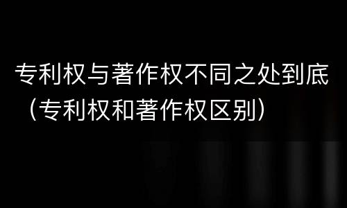 专利权与著作权不同之处到底（专利权和著作权区别）