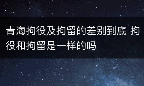 青海拘役及拘留的差别到底 拘役和拘留是一样的吗