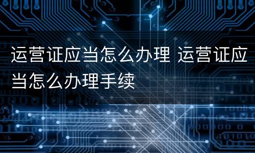 运营证应当怎么办理 运营证应当怎么办理手续