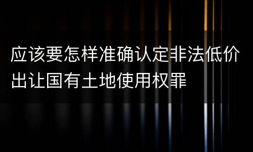 应该要怎样准确认定非法低价出让国有土地使用权罪