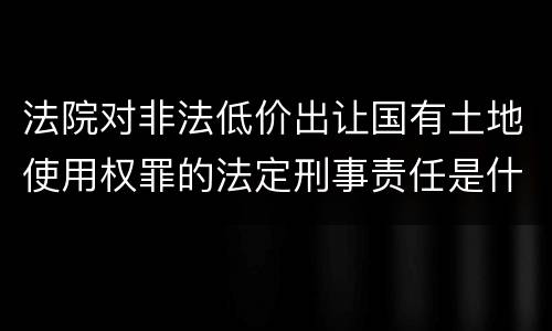 法院对非法低价出让国有土地使用权罪的法定刑事责任是什么样的