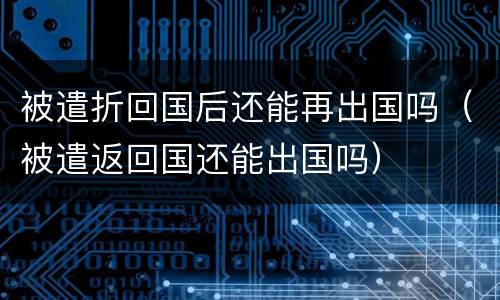 被遣折回国后还能再出国吗（被遣返回国还能出国吗）