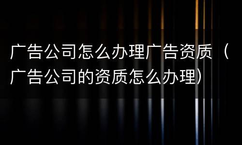 广告公司怎么办理广告资质（广告公司的资质怎么办理）