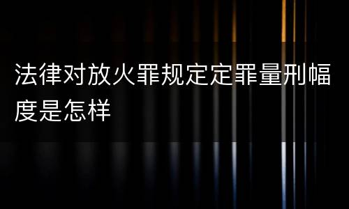 法律对放火罪规定定罪量刑幅度是怎样