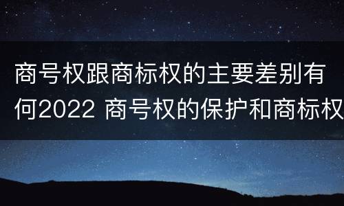 商号权跟商标权的主要差别有何2022 商号权的保护和商标权的保护一样是全国性范围的