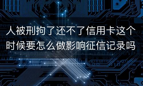 人被刑拘了还不了信用卡这个时候要怎么做影响征信记录吗