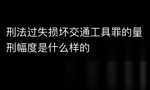 刑法过失损坏交通工具罪的量刑幅度是什么样的