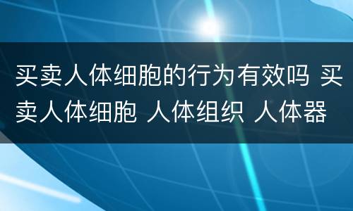 买卖人体细胞的行为有效吗 买卖人体细胞 人体组织 人体器官 遗体行为无效