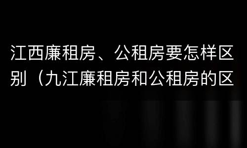 江西廉租房、公租房要怎样区别（九江廉租房和公租房的区别）
