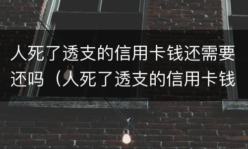 人死了透支的信用卡钱还需要还吗（人死了透支的信用卡钱还需要还吗现在）