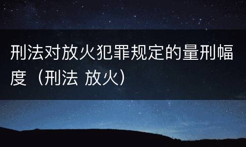 刑法对放火犯罪规定的量刑幅度（刑法 放火）