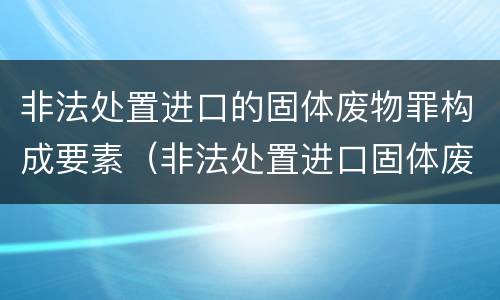 非法处置进口的固体废物罪构成要素（非法处置进口固体废物罪要求主观方面是）